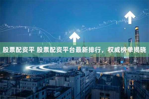 股票配资平 股票配资平台最新排行，权威榜单揭晓