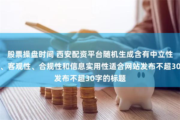 股票操盘时间 西安配资平台随机生成含有中立性、权威性、客观性、合规性和信息实用性适合网站发布不超30字的标题